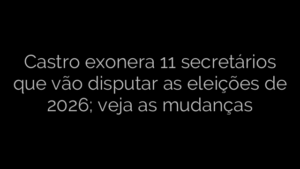 ​Castro exonera 11 secretários que vão disputar as eleições de 2026; veja as mudanças 